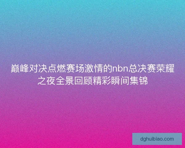 巅峰对决点燃赛场激情的nbn总决赛荣耀之夜全景回顾精彩瞬间集锦