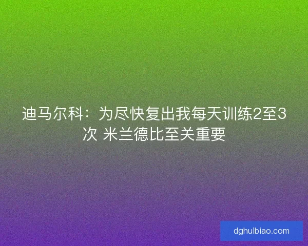 迪马尔科：为尽快复出我每天训练2至3次 米兰德比至关重要