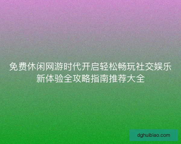 免费休闲网游时代开启轻松畅玩社交娱乐新体验全攻略指南推荐大全 免费休闲网游时代开启轻松畅玩社交娱乐新体验全攻略指南推荐大全