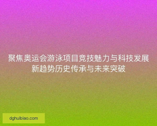 聚焦奥运会游泳项目竞技魅力与科技发展新趋势历史传承与未来突破 聚焦奥运会游泳项目竞技魅力与科技发展新趋势历史传承与未来突破