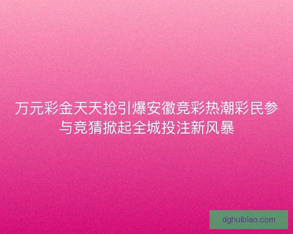 万元彩金天天抢引爆安徽竞彩热潮彩民参与竞猜掀起全城投注新风暴 万元彩金天天抢引爆安徽竞彩热潮彩民参与竞猜掀起全城投注新风暴