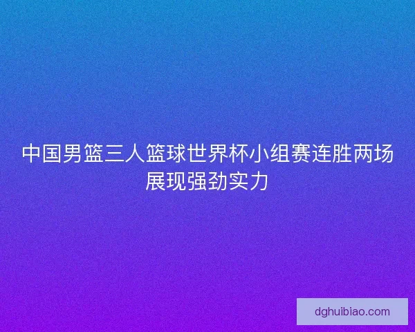 中国男篮三人篮球世界杯小组赛连胜两场展现强劲实力 中国男篮三人篮球世界杯小组赛连胜两场展现强劲实力