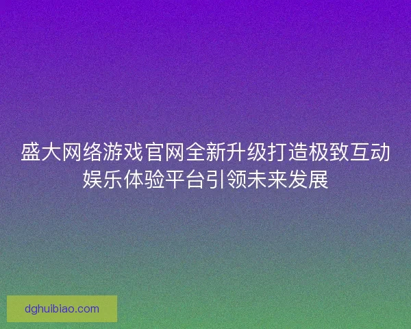 盛大网络游戏官网全新升级打造极致互动娱乐体验平台引领未来发展 盛大网络游戏官网全新升级打造极致互动娱乐体验平台引领未来发展