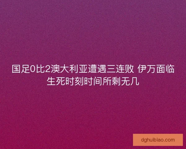 国足0比2澳大利亚遭遇三连败 伊万面临生死时刻时间所剩无几 国足0比2澳大利亚遭遇三连败 伊万面临生死时刻时间所剩无几
