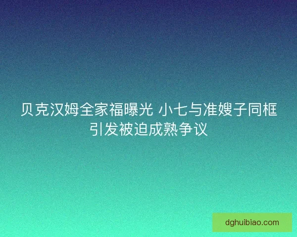 贝克汉姆全家福曝光 小七与准嫂子同框引发被迫成熟争议 贝克汉姆全家福曝光 小七与准嫂子同框引发被迫成熟争议