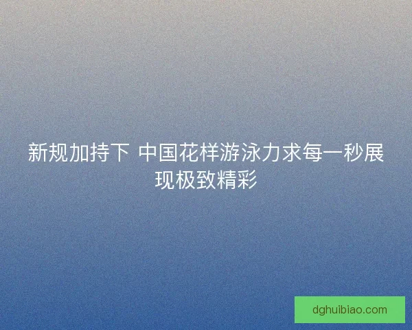 新规加持下 中国花样游泳力求每一秒展现极致精彩