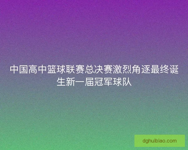 中国高中篮球联赛总决赛激烈角逐最终诞生新一届冠军球队