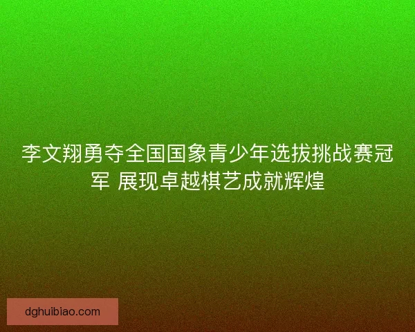 李文翔勇夺全国国象青少年选拔挑战赛冠军 展现卓越棋艺成就辉煌