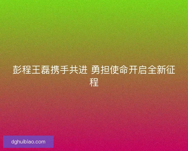 彭程王磊携手共进 勇担使命开启全新征程 彭程王磊携手共进 勇担使命开启全新征程