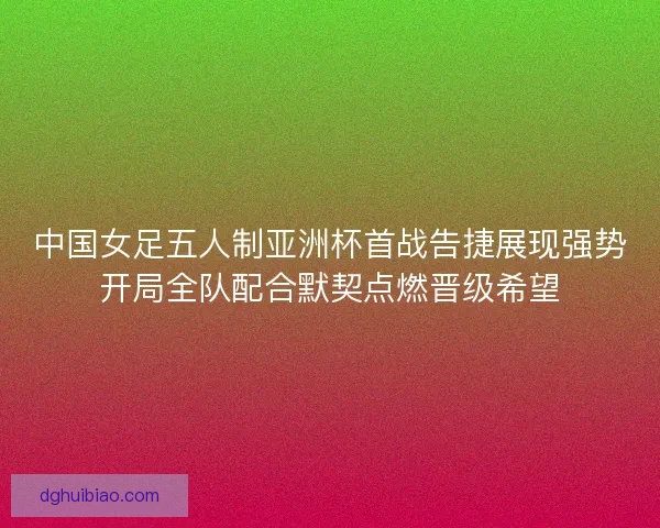 中国女足五人制亚洲杯首战告捷展现强势开局全队配合默契点燃晋级希望