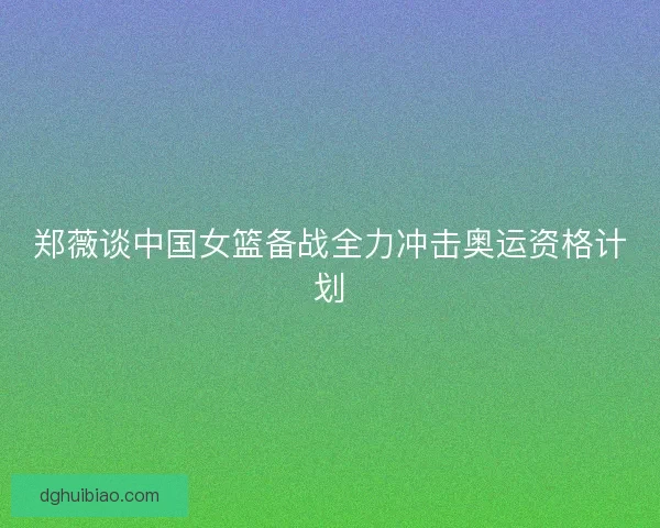 郑薇谈中国女篮备战全力冲击奥运资格计划