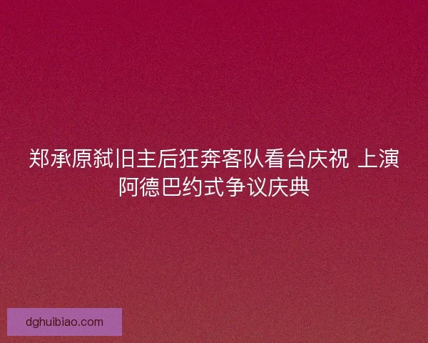 郑承原弑旧主后狂奔客队看台庆祝 上演阿德巴约式争议庆典