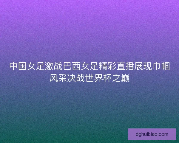 中国女足激战巴西女足精彩直播展现巾帼风采决战世界杯之巅 中国女足激战巴西女足精彩直播展现巾帼风采决战世界杯之巅