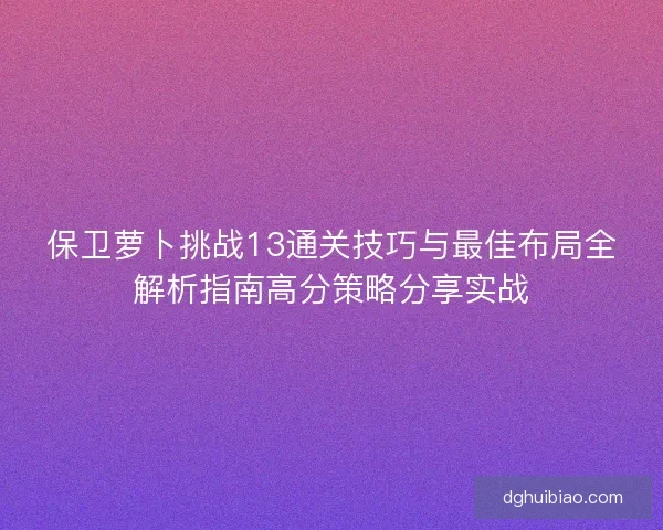 保卫萝卜挑战13通关技巧与最佳布局全解析指南高分策略分享实战 保卫萝卜挑战13通关技巧与最佳布局全解析指南高分策略分享实战