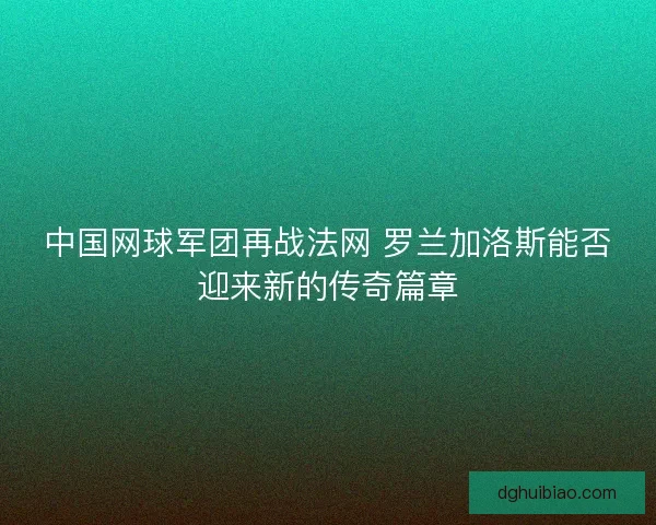 中国网球军团再战法网 罗兰加洛斯能否迎来新的传奇篇章